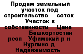 Продам земельный участок под строительство 10 соток. Участок в собственности  › Цена ­ 850 000 - Башкортостан респ., Уфимский р-н, Нурлино д. Недвижимость » Земельные участки продажа   